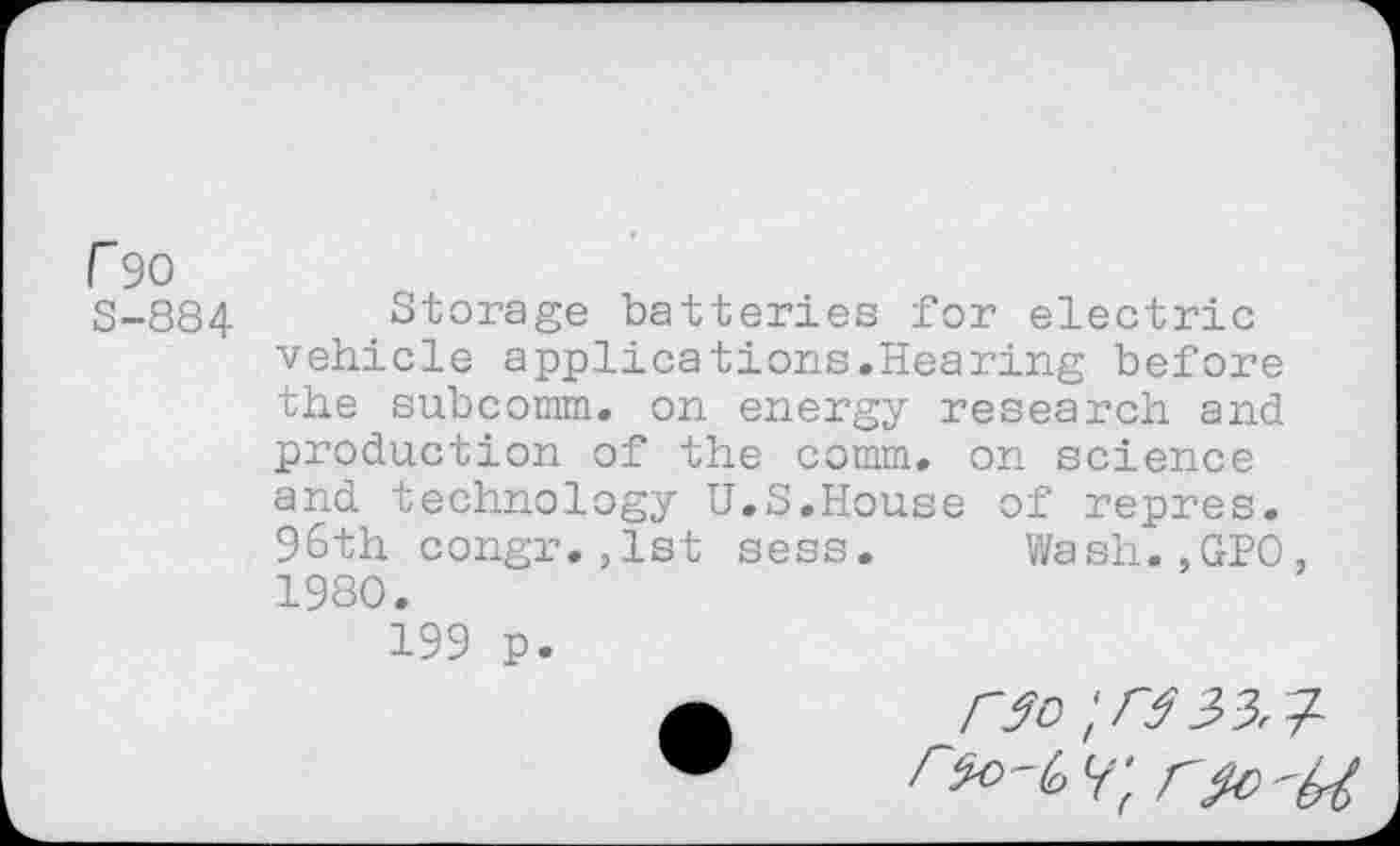 ﻿r 90
S-884 Storage batteries for electric vehicle applications.Hearing before the subcomm. on energy research and production of the comm, on science and technology U.S.House of repres. 96th congr.,1st sess. Wash.,GPO. 1980.
199 p.